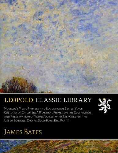 Novello's Music Primers and Educational Series. Voice Culture for Children; A Practical Primer on the Cultivation and Preservation of Young Voices, ... of Schools, Choirs, Solo-Boys, Etc. Part II