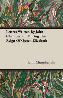 Letters Written By John Chamberlain During The Reign Of Queen Elizabeth
