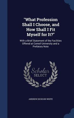 "What Profession Shall I Choose, and How Shall I Fit Myself for It?": With a Brief Statement of the Facilities Offered at Cornell University and a Prefatory Note
