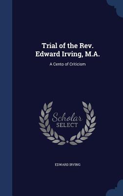Trial of the Rev. Edward Irving, M.A.: A Cento of Criticism