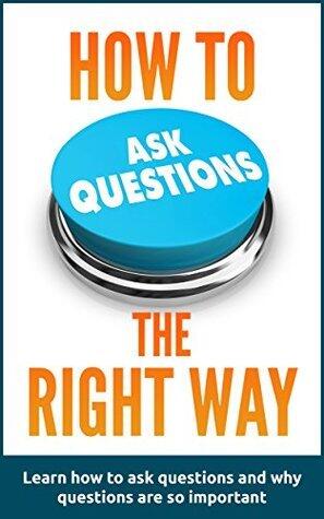 How to ask questions the right way: Learn how to ask questions and why questions are so important