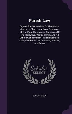 Parish Law: Or, A Guide To Justices Of The Peace, Ministers, Church-wardens, Overseers Of The Poor, Constables, Surveyors Of The Highways, ... Compiled From The Common, Statute, And Other