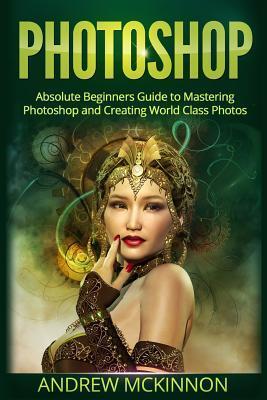 Photoshop: Absolute Beginners Guide to Mastering Photoshop and Creating World Cla