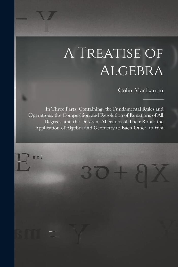 A Treatise of Algebra: In Three Parts Containing the Fundamental Rules and Operations, the Composition and Resolution of Equations of All Degrees, and the Relation of Algebra and Geometry to Each Other