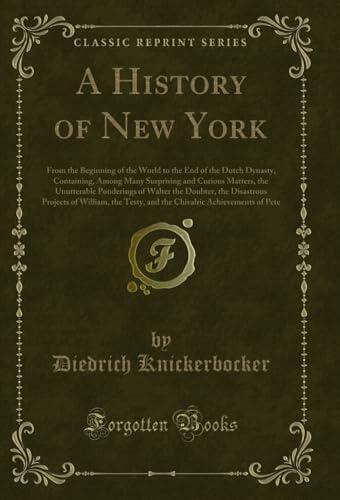 A History of New York: From the Beginning of the World to the End of the Dutch Dynasty, Containing, Among Many Surprising and Curious Matters, the ... ... and the Chivalric Achievements of Pete