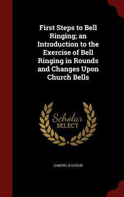 First Steps to Bell Ringing; an Introduction to the Exercise of Bell Ringing in Rounds and Changes Upon Church Bells