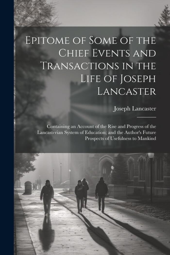 Epitome of Some of the Chief Events and Transactions in the Life of Joseph Lancaster: Containing an Account of the Rise and Progress of the ... Future Prospects of Usefulness to Mankind