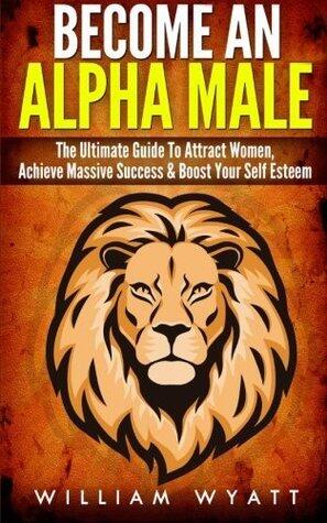 Become an Alpha Male! - The Ultimate Guide to Attract Women, Achieve Massive Succes & Boost Your Self Esteem