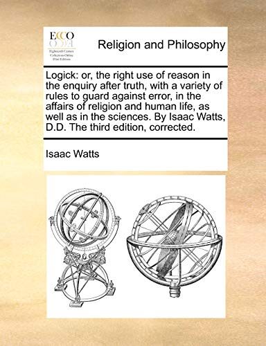Logick: or, the right use of reason in the enquiry after truth, with a variety of rules to guard against error, in the affairs of religion and human ... Watts, D.D. The third edition, corrected.