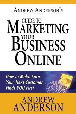 Andrew Anderson's Guide to Marketing Your Business Online: How to Make Sure Your Next Customer Finds You First
