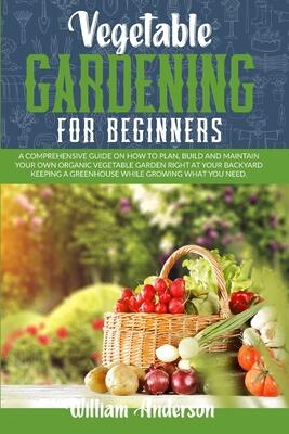 Vegetable Gardening for Beginners: A Comprehensive Guide on How to Plan, Build, and Maintain Your Organic Vegetable Garden Right at Your Backyard Keeping a Greenhouse While Growing What You Need.