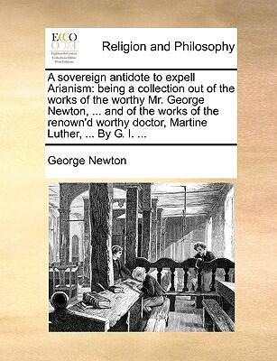 A Sovereign Antidote to Expell Arianism: Being a Collection Out of the Works of Mr. George Newton and Dr. Martin Luther
