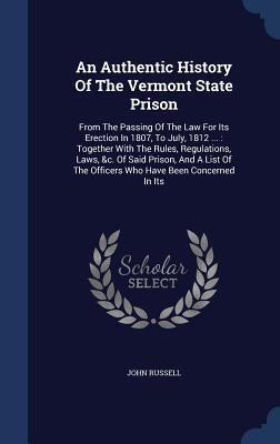An Authentic History Of The Vermont State Prison: From The Passing Of The Law For Its Erection In 1807, To July, 1812 ... : Together With The Rules, ... The Officers Who Have Been Concerned In Its