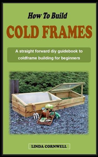 HOW TO BUILD A COLD FRAME: A straight forward diy guidebook to cold frame building and winter gardening for beginners
