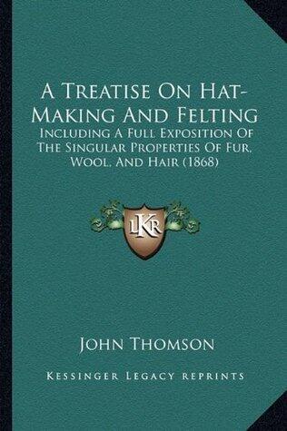 A Treatise On Hat-Making And Felting: Including A Full Exposition Of The Singular Properties Of Fur, Wool, And Hair