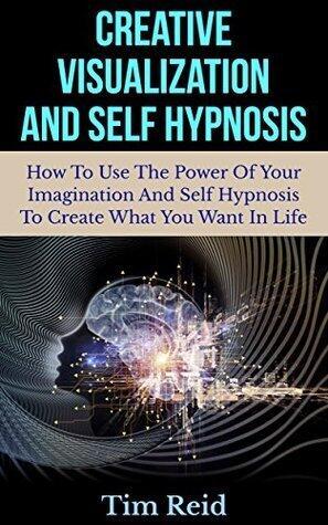 Creative Visualization And Self Hypnosis: How To Use The Power Of Your Imagination And Self Hypnosis To Create What You Want In Life