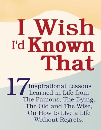 I Wish I'd Known That: 17 Inspirational Lessons Learned in Life from The Famous, The Dying, The Old and The Wise, On How to Live a Life Without Regrets