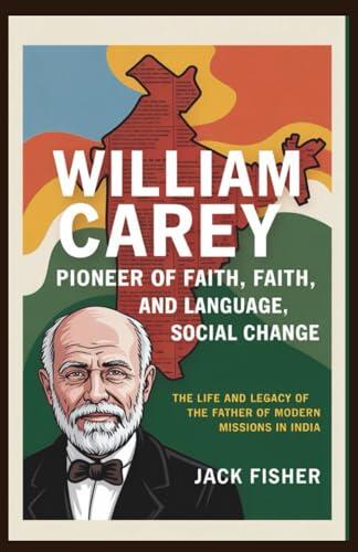 William Carey: Pioneer of Faith, Language, and Social Change: The Life and Legacy of the Father of Modern Missions in India
