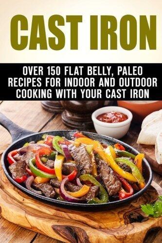 Cast Iron: Over 150 Flat Belly, Paleo Recipes for Indoor and Outdoor Cooking with Your Cast Iron