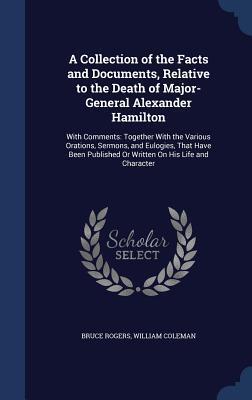 A Collection of the Facts and Documents, Relative to the Death of Major-General Alexander Hamilton: With Comments: Together With the Various Orations, ... Or Written On His Life and Character