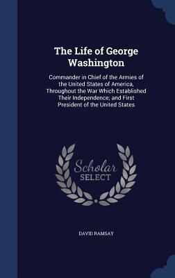 The Life of George Washington: Commander in Chief of the Armies of the United States of America, Throughout the War Which Established Their Independence; and First President of the United States