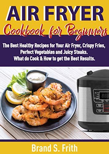 Air Fryer Cookbook for Beginners: The Best Healthy Recipes for Your Air Fryer, Crispy Fries, Perfect Vegetables and Juicy Steaks. What to Cook & How to Get the Best Results