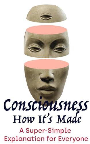 Consciousness: How It's Made: A Plainspoken Explanation for Everyone
