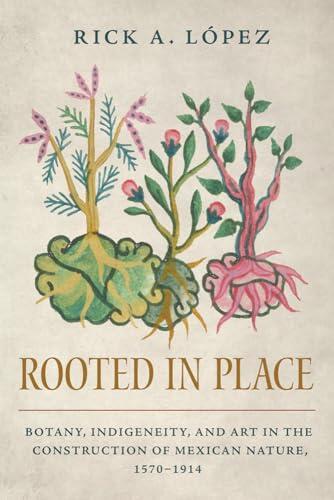 Rooted in Place: Botany, Indigeneity, and Art in the Construction of Mexican Nature, 1570-1914