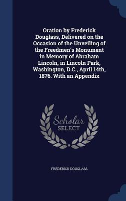 Oration by Frederick Douglass, Delivered on the Occasion of the Unveiling of the Freedmen's Monument in Memory of Abraham Lincoln, in Lincoln Park, Washington, D.C., April 14th, 1876. With an Appendix