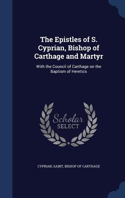 The Epistles of S. Cyprian, Bishop of Carthage and Martyr: With the Council of Carthage on the Baptism of Heretics