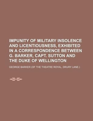 Impunity of military insolence and licentiousness, exhibited in a correspondence between G. Barker, capt. Sutton and the duke of Wellington