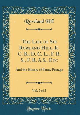 The Life of Sir Rowland Hill, K. C. B., D. C. L., F. R. S., F. R. A.S., Etc, Vol. 2 of 2: And the History of Penny Postage