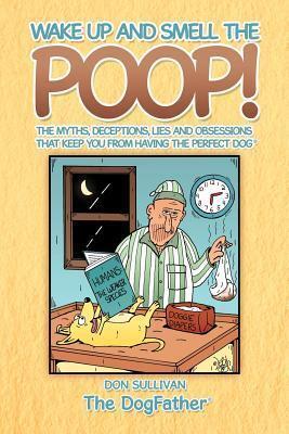 Wake Up and Smell the Poop!: The myths, deceptions, lies and obsessions that keep you from having the Perfect Dog