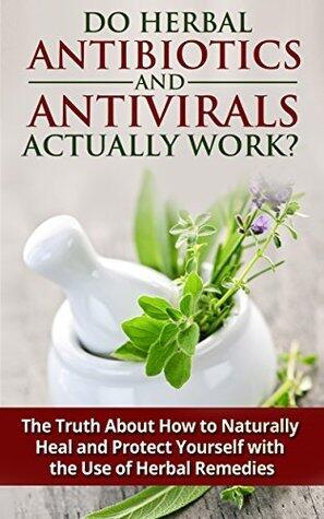 Do Herbal Antibiotics and Antivirals Actually Work? The Truth About How to Naturally Heal and Protect Yourself with the Use of Herbal Remedies