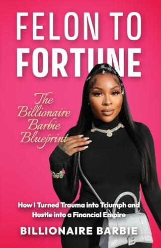 Felon to Fortune: The Billionaire Barbie Blueprint: How I Turned Trauma into Triumph and Hustle into a Financial Empire