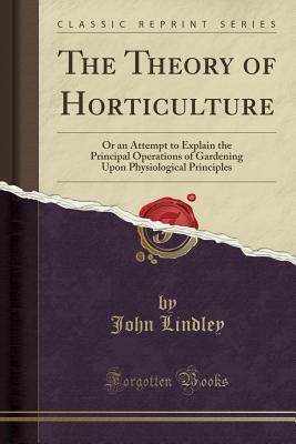 The Theory of Horticulture: Or an Attempt to Explain the Principal Operations of Gardening Upon Physiological Principles