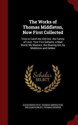 The Works of Thomas Middleton, Now First Collected: Trick to Catch the Old One. the Family of Love. Your Five Gallants. a Mad World, My Masters. the Roaring Girl, by Middleton and Dekker