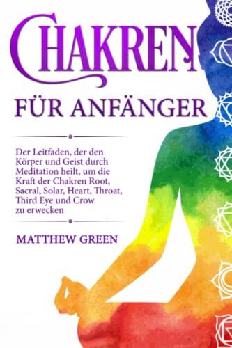Chakren für Anfänger: Der Leitfaden, der den Körper und Geist durch Meditation heilt, um die Kraft der Chakren Root, Sacral, Solar, Heart, Throat, Third Eye und Crow zu erwecken.