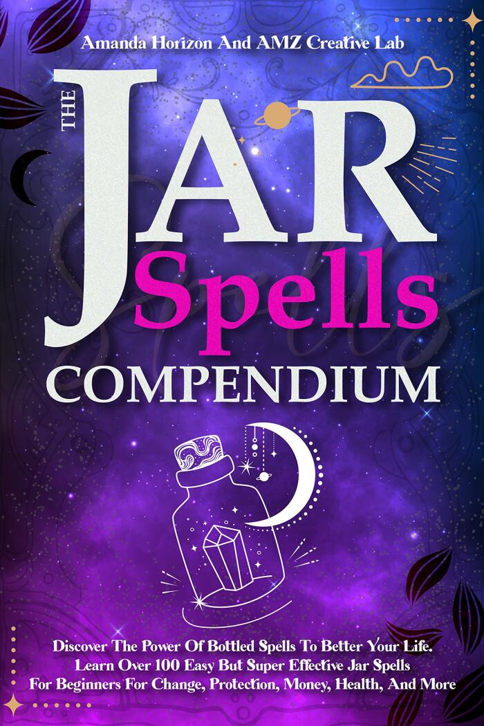 The Jar Spells Compendium: Discover The Power Of Bottled Spells To Better Your Life. Learn Over 100 Easy But Super Effective Jar Spells For Beginners For Change, Protection, Money, Health, And More