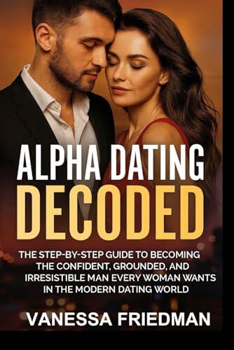 ALPHA DATING DECODED: The Step-by-Step Guide to Becoming the Confident, Grounded, and Irresistible Man Every Woman Wants in the Modern Dating World