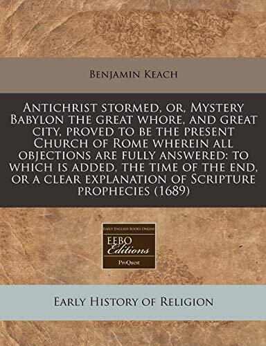 Antichrist stormed, or, Mystery Babylon the great whore, and great city, proved to be the present Church of Rome wherein all objections are fully ... explanation of Scripture prophecies