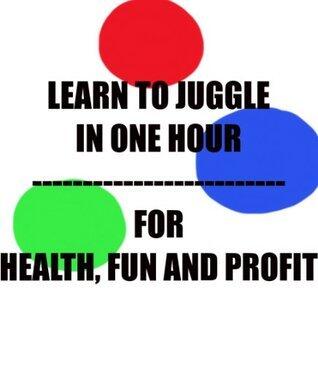 Learn To Juggle In One Hour For Fun, Health and Profit