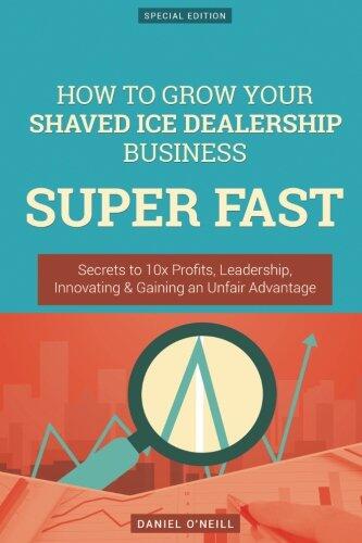 How to Grow Your Shaved Ice Dealership Business Super Fast: Secrets to 10x Profits, Leadership, Innovation & Gaining an Unfair Advantage