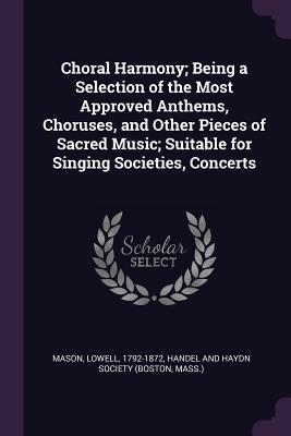 Choral Harmony; Being a Selection of the Most Approved Anthems, Choruses, and Other Pieces of Sacred Music; Suitable for Singing Societies, Concerts