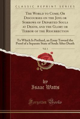 The World to Come; Or Discourses on the Joys or Sorrows of Departed Souls at Death, and the Glory or Terror of the Resurrection, Vol. 1: To Which Is Prefixed, an Essay Toward the Proof of a Separat...