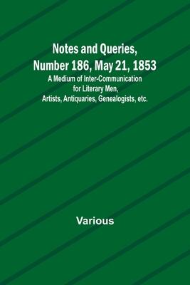 Notes and Queries, Number 186, May 21, 1853; A Medium of Inter-communication for Literary Men, Artists, Antiquaries, Genealogists, etc.