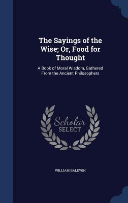 The Sayings of the Wise; Or, Food for Thought: A Book of Moral Wisdom, Gathered From the Ancient Philosophers