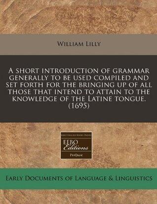 A short introduction of grammar generally to be used compiled and set forth for the bringing up of all those that intend to attain to the knowledge of the Latine tongue.