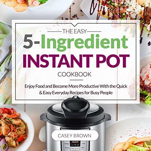 THE EASY 5-INGREDIENT INSTANT POT COOKBOOK: Enjoy Food and Become More Productive With the Quick & Easy Everyday Recipes for Busy People: Instant Pot Cookbook
