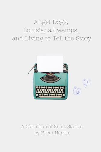 Angel Dogs, Louisiana Swamps, and Living to Tell the Story: A Collection of Short Stories by Brian Harris